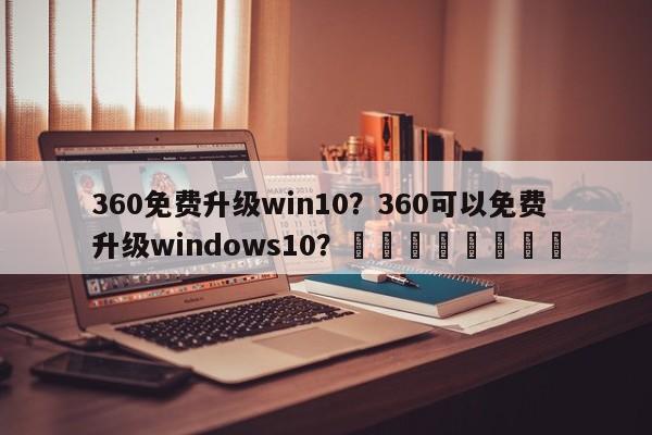 360免费升级win10？360可以免费升级windows10？								